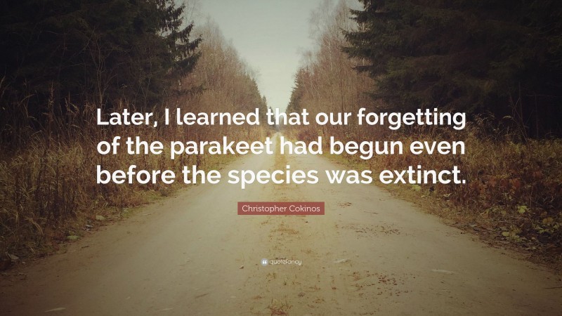 Christopher Cokinos Quote: “Later, I learned that our forgetting of the parakeet had begun even before the species was extinct.”