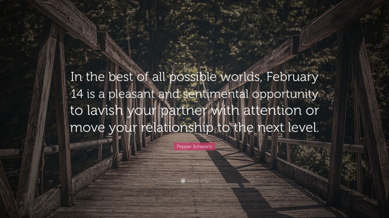Pepper Schwartz Quote: “In the best of all possible worlds, February 14 is a pleasant and sentimental opportunity to lavish your partner with attention or move your relationship to the next level.”