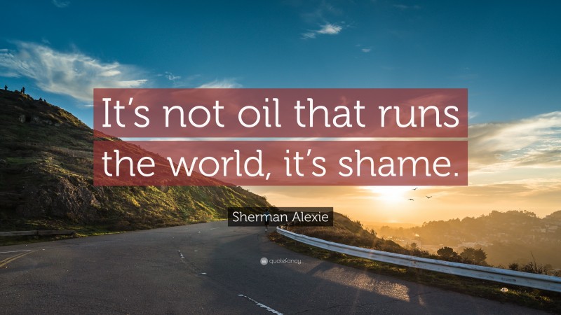 Sherman Alexie Quote: “It’s not oil that runs the world, it’s shame.”