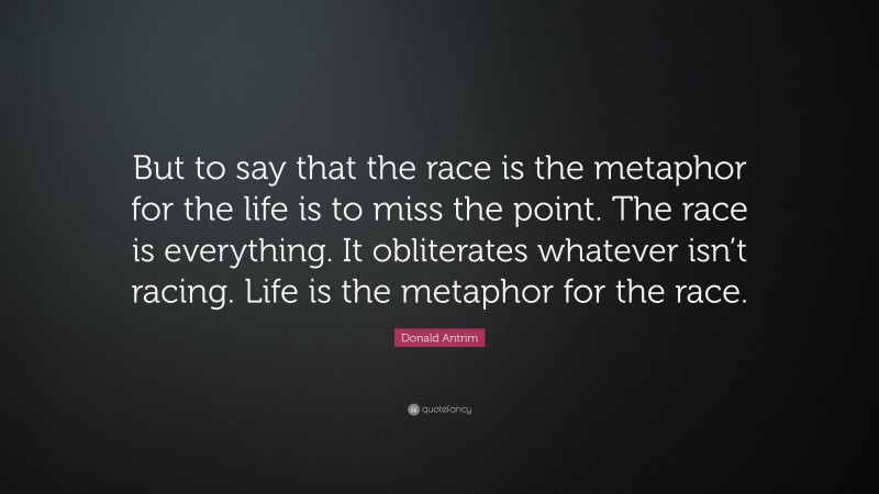 Donald Antrim Quote: “But to say that the race is the metaphor for the life is to miss the point. The race is everything. It obliterates whatever isn’t racing. Life is the metaphor for the race.”