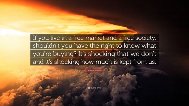 Robert Kenner Quote: “If you live in a free market and a free society, shouldn’t you have the right to know what you’re buying? It’s shocking that we don’t and it’s shocking how much is kept from us.”