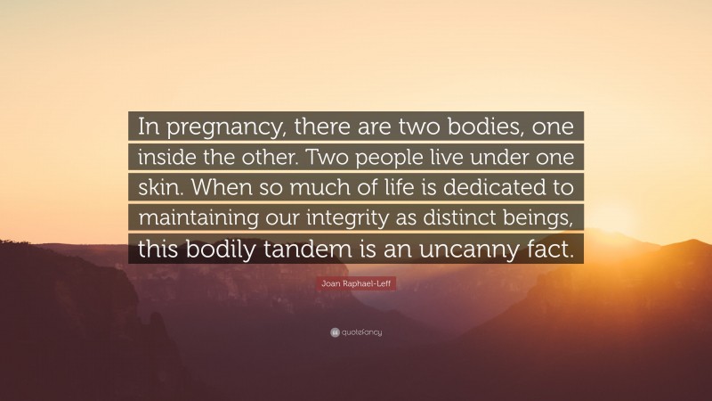 Joan Raphael-Leff Quote: “In pregnancy, there are two bodies, one inside the other. Two people live under one skin. When so much of life is dedicated to maintaining our integrity as distinct beings, this bodily tandem is an uncanny fact.”