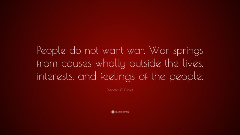 Frederic C. Howe Quote: “People do not want war. War springs from causes wholly outside the lives, interests, and feelings of the people.”