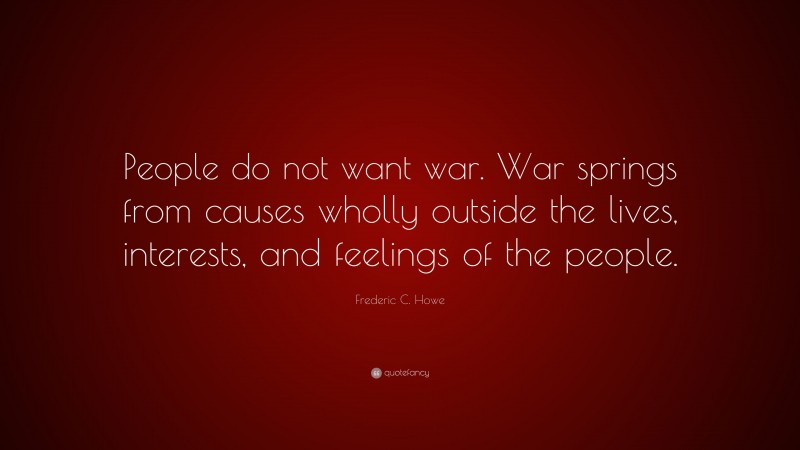 Frederic C. Howe Quote: “People do not want war. War springs from causes wholly outside the lives, interests, and feelings of the people.”