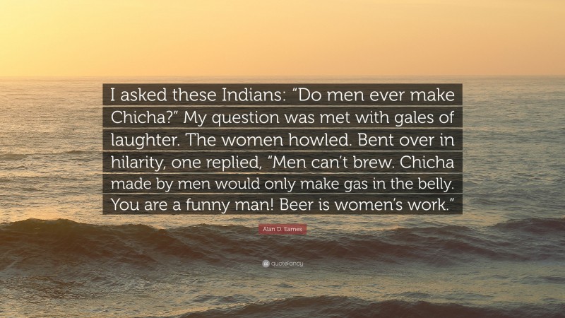 Alan D. Eames Quote: “I asked these Indians: “Do men ever make Chicha?” My question was met with gales of laughter. The women howled. Bent over in hilarity, one replied, “Men can’t brew. Chicha made by men would only make gas in the belly. You are a funny man! Beer is women’s work.””