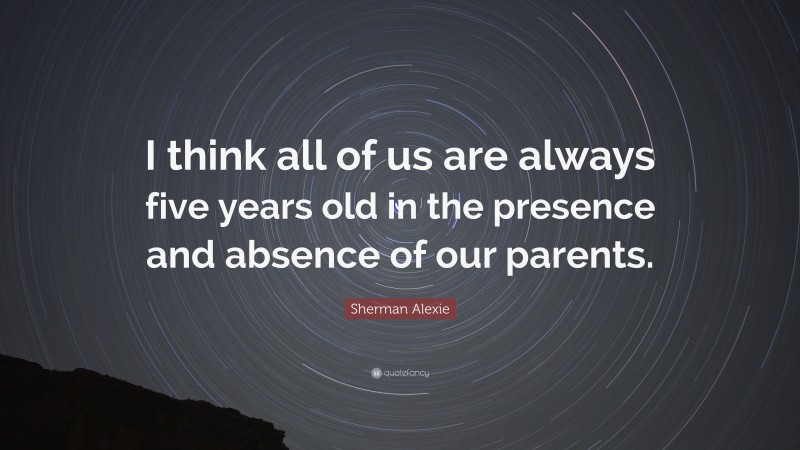 Sherman Alexie Quote: “I think all of us are always five years old in the presence and absence of our parents.”