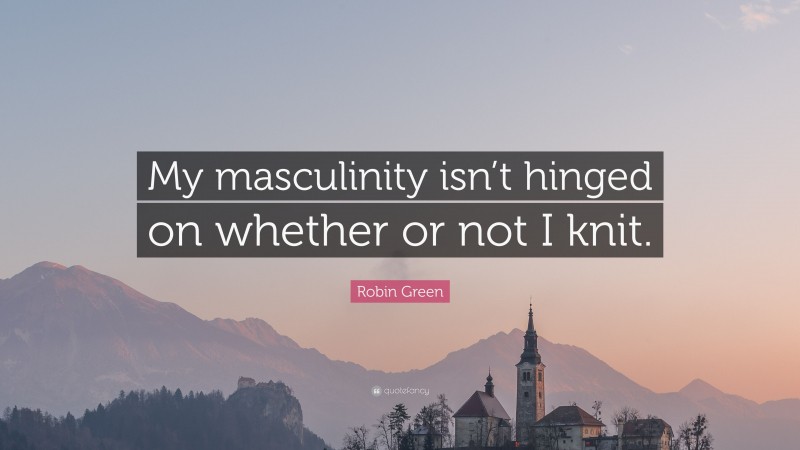 Robin Green Quote: “My masculinity isn’t hinged on whether or not I knit.”