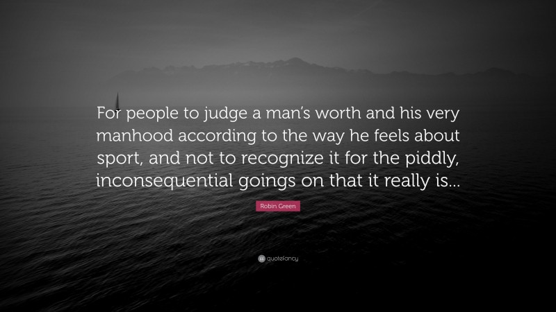 Robin Green Quote: “For people to judge a man’s worth and his very manhood according to the way he feels about sport, and not to recognize it for the piddly, inconsequential goings on that it really is...”