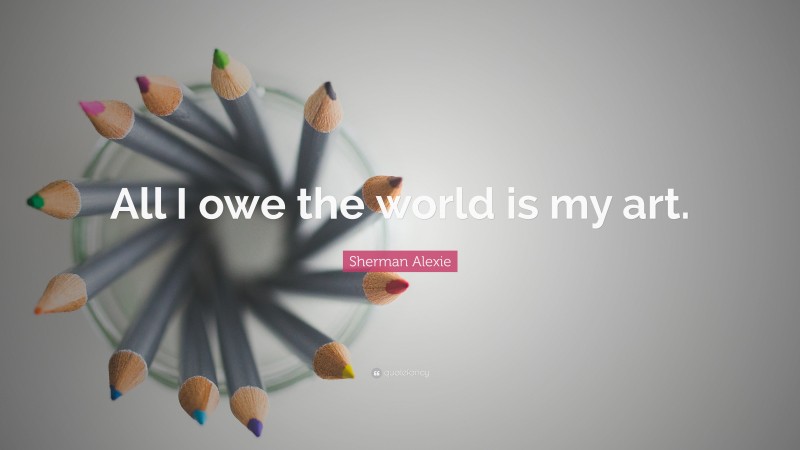 Sherman Alexie Quote: “All I owe the world is my art.”