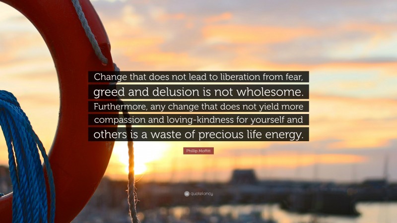 Phillip Moffitt Quote: “Change that does not lead to liberation from fear, greed and delusion is not wholesome. Furthermore, any change that does not yield more compassion and loving-kindness for yourself and others is a waste of precious life energy.”