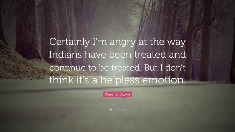 Sherman Alexie Quote: “Certainly I’m angry at the way Indians have been treated and continue to be treated. But I don’t think it’s a helpless emotion.”