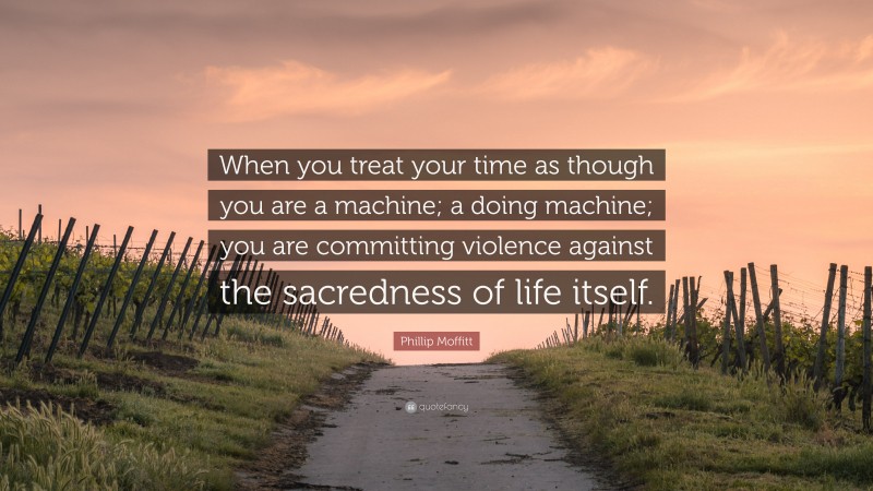 Phillip Moffitt Quote: “When you treat your time as though you are a machine; a doing machine; you are committing violence against the sacredness of life itself.”