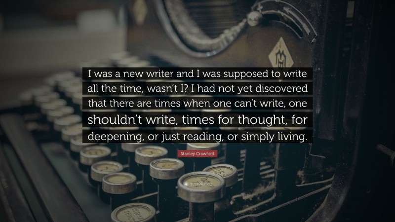 Stanley Crawford Quote: “I was a new writer and I was supposed to write all the time, wasn’t I? I had not yet discovered that there are times when one can’t write, one shouldn’t write, times for thought, for deepening, or just reading, or simply living.”