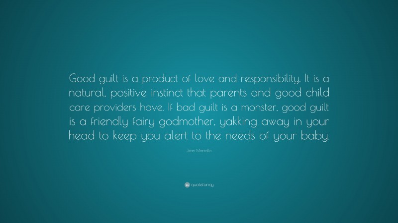 Jean Marzollo Quote: “Good guilt is a product of love and responsibility. It is a natural, positive instinct that parents and good child care providers have. If bad guilt is a monster, good guilt is a friendly fairy godmother, yakking away in your head to keep you alert to the needs of your baby.”