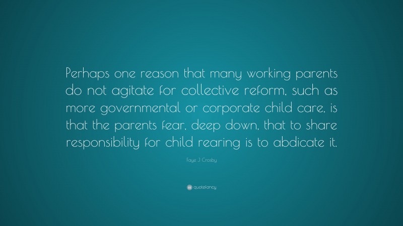 Faye J Crosby Quote: “Perhaps one reason that many working parents do not agitate for collective reform, such as more governmental or corporate child care, is that the parents fear, deep down, that to share responsibility for child rearing is to abdicate it.”