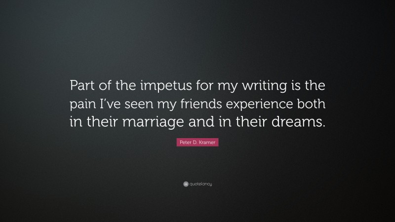 Peter D. Kramer Quote: “Part of the impetus for my writing is the pain I’ve seen my friends experience both in their marriage and in their dreams.”