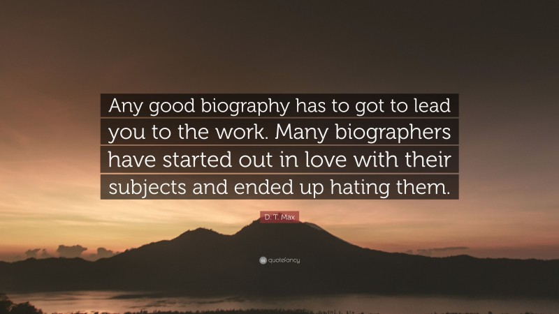 D. T. Max Quote: “Any good biography has to got to lead you to the work. Many biographers have started out in love with their subjects and ended up hating them.”