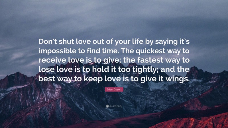 Brian Dyson Quote: “Don’t shut love out of your life by saying it’s impossible to find time. The quickest way to receive love is to give; the fastest way to lose love is to hold it too tightly; and the best way to keep love is to give it wings.”