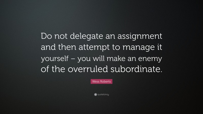 Wess Roberts Quote: “Do not delegate an assignment and then attempt to manage it yourself – you will make an enemy of the overruled subordinate.”