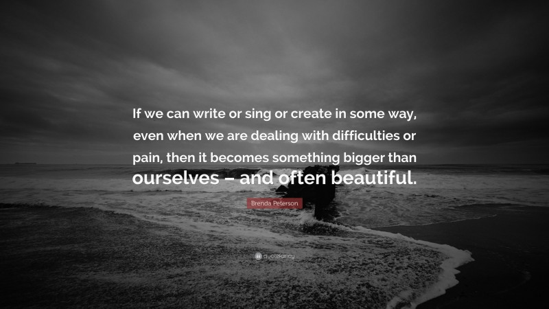 Brenda Peterson Quote: “If we can write or sing or create in some way, even when we are dealing with difficulties or pain, then it becomes something bigger than ourselves – and often beautiful.”