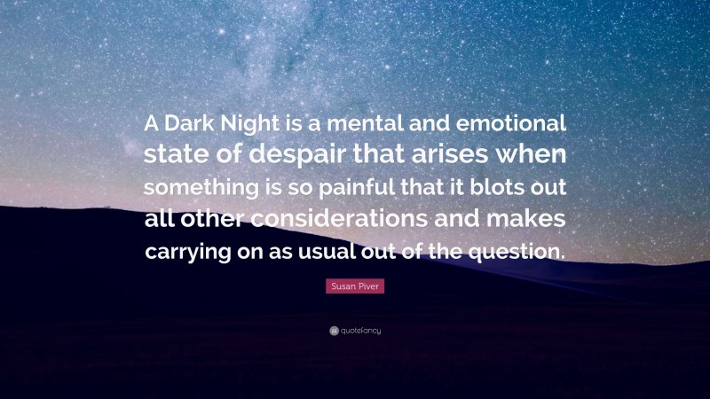 Susan Piver Quote: “A Dark Night is a mental and emotional state of despair that arises when something is so painful that it blots out all other considerations and makes carrying on as usual out of the question.”