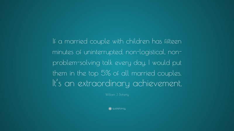 William J. Doherty Quote: “If a married couple with children has fifteen minutes of uninterrupted, non-logistical, non-problem-solving talk every day, I would put them in the top 5% of all married couples. It’s an extraordinary achievement.”