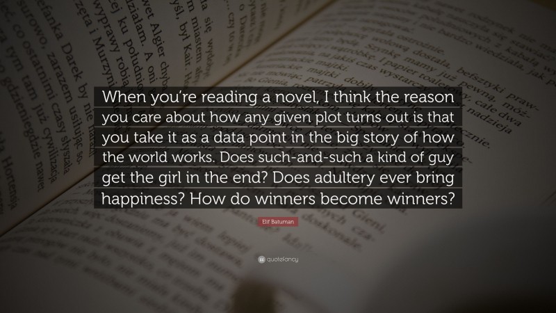 Elif Batuman Quote: “When you’re reading a novel, I think the reason you care about how any given plot turns out is that you take it as a data point in the big story of how the world works. Does such-and-such a kind of guy get the girl in the end? Does adultery ever bring happiness? How do winners become winners?”