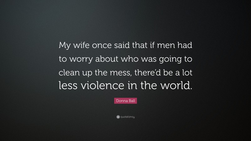 Donna Ball Quote: “My wife once said that if men had to worry about who was going to clean up the mess, there’d be a lot less violence in the world.”