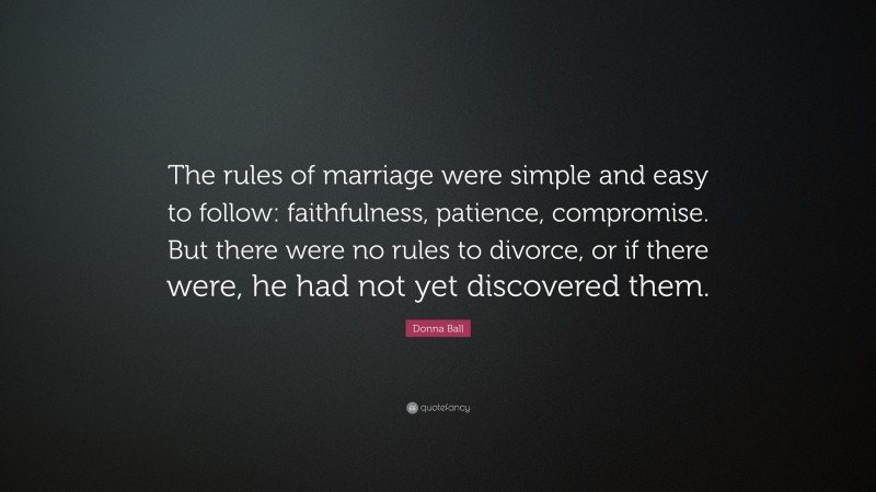 Donna Ball Quote: “The rules of marriage were simple and easy to follow: faithfulness, patience, compromise. But there were no rules to divorce, or if there were, he had not yet discovered them.”