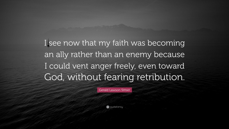 Gerald Lawson Sittser Quote: “I see now that my faith was becoming an ally rather than an enemy because I could vent anger freely, even toward God, without fearing retribution.”