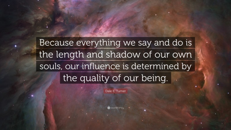 Dale E. Turner Quote: “Because everything we say and do is the length and shadow of our own souls, our influence is determined by the quality of our being.”