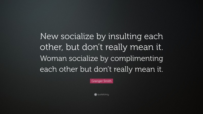 Granger Smith Quote: “New socialize by insulting each other, but don’t really mean it. Woman socialize by complimenting each other but don’t really mean it.”