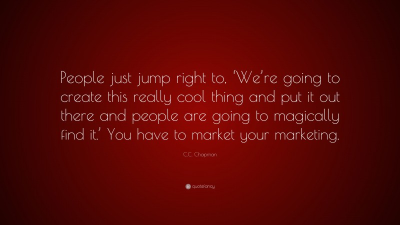 C.C. Chapman Quote: “People just jump right to, ‘We’re going to create this really cool thing and put it out there and people are going to magically find it.’ You have to market your marketing.”