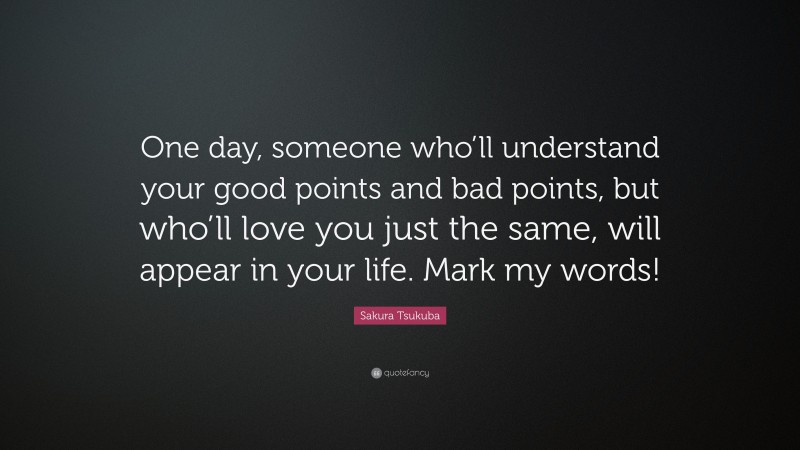 Sakura Tsukuba Quote: “One day, someone who’ll understand your good points and bad points, but who’ll love you just the same, will appear in your life. Mark my words!”