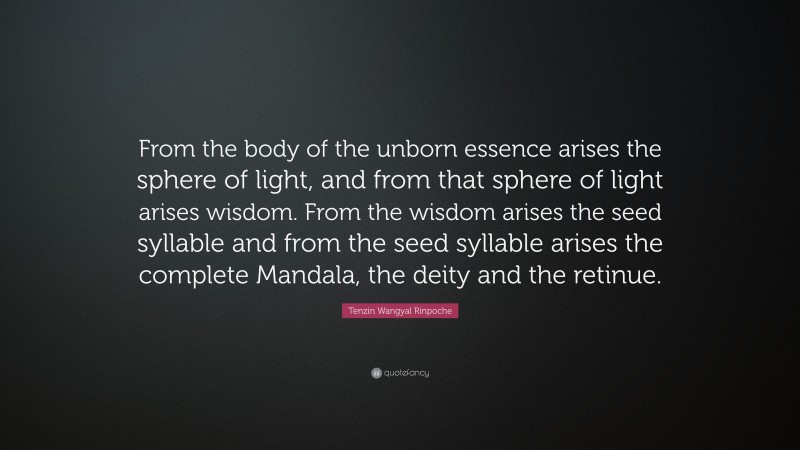 Tenzin Wangyal Rinpoche Quote: “From the body of the unborn essence arises the sphere of light, and from that sphere of light arises wisdom. From the wisdom arises the seed syllable and from the seed syllable arises the complete Mandala, the deity and the retinue.”