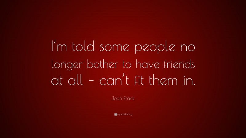 Joan Frank Quote: “I’m told some people no longer bother to have friends at all – can’t fit them in.”