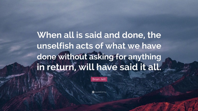 Brian Jett Quote: “When all is said and done, the unselfish acts of what we have done without asking for anything in return, will have said it all.”