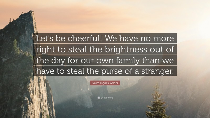 Laura Ingalls Wilder Quote: “Let’s be cheerful! We have no more right to steal the brightness out of the day for our own family than we have to steal the purse of a stranger.”