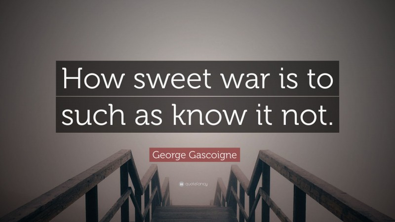 George Gascoigne Quote: “How sweet war is to such as know it not.”