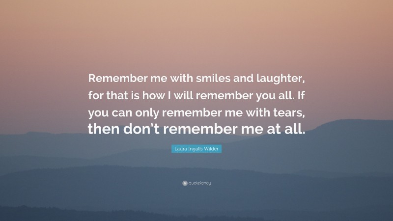 Laura Ingalls Wilder Quote: “Remember me with smiles and laughter, for that is how I will remember you all. If you can only remember me with tears, then don’t remember me at all.”