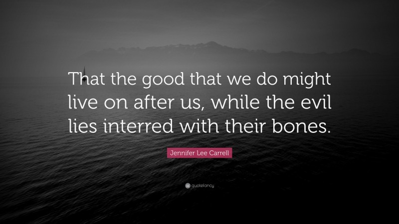 Jennifer Lee Carrell Quote: “That the good that we do might live on after us, while the evil lies interred with their bones.”