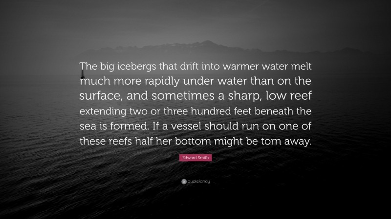 Edward Smith Quote: “The big icebergs that drift into warmer water melt much more rapidly under water than on the surface, and sometimes a sharp, low reef extending two or three hundred feet beneath the sea is formed. If a vessel should run on one of these reefs half her bottom might be torn away.”