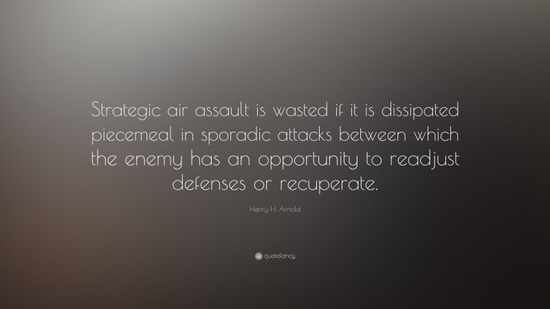 Henry H. Arnold Quote: “Strategic air assault is wasted if it is dissipated piecemeal in sporadic attacks between which the enemy has an opportunity to readjust defenses or recuperate.”