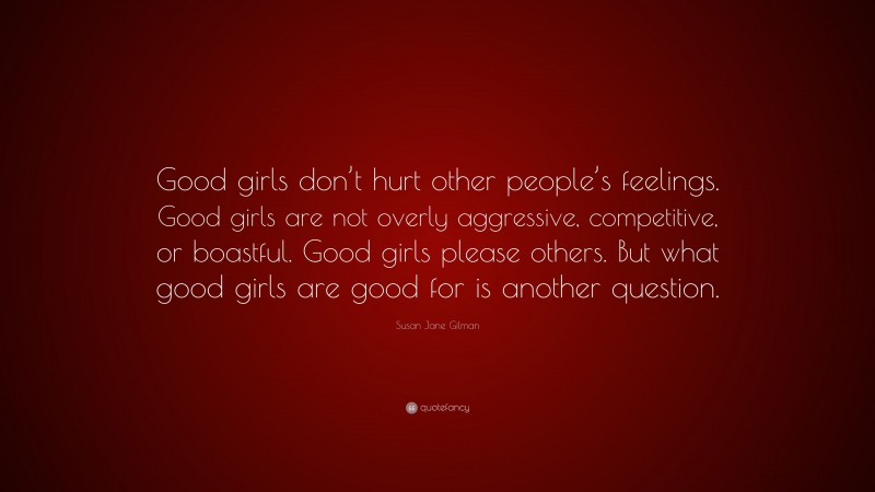Susan Jane Gilman Quote: “Good girls don’t hurt other people’s feelings. Good girls are not overly aggressive, competitive, or boastful. Good girls please others. But what good girls are good for is another question.”