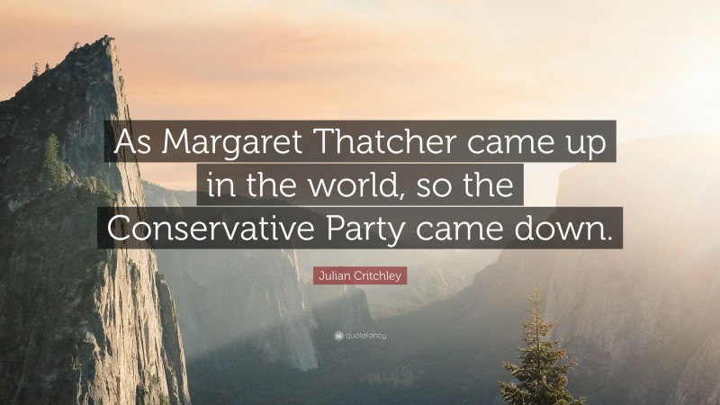 Julian Critchley Quote: “As Margaret Thatcher came up in the world, so the Conservative Party came down.”