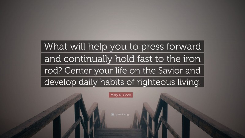 Mary N. Cook Quote: “What will help you to press forward and continually hold fast to the iron rod? Center your life on the Savior and develop daily habits of righteous living.”