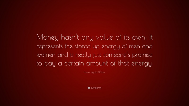 Laura Ingalls Wilder Quote: “Money hasn’t any value of its own; it represents the stored up energy of men and women and is really just someone’s promise to pay a certain amount of that energy.”