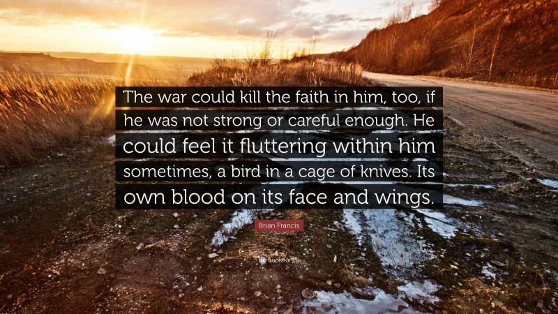 Brian Francis Quote: “The war could kill the faith in him, too, if he was not strong or careful enough. He could feel it fluttering within him sometimes, a bird in a cage of knives. Its own blood on its face and wings.”