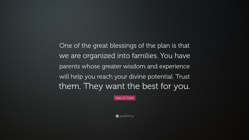 Mary N. Cook Quote: “One of the great blessings of the plan is that we are organized into families. You have parents whose greater wisdom and experience will help you reach your divine potential. Trust them. They want the best for you.”