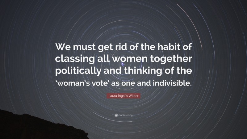 Laura Ingalls Wilder Quote: “We must get rid of the habit of classing all women together politically and thinking of the ‘woman’s vote’ as one and indivisible.”